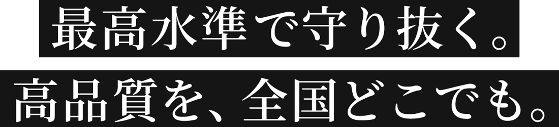 最高水準で守り抜く。高品質を、全国どこでも。